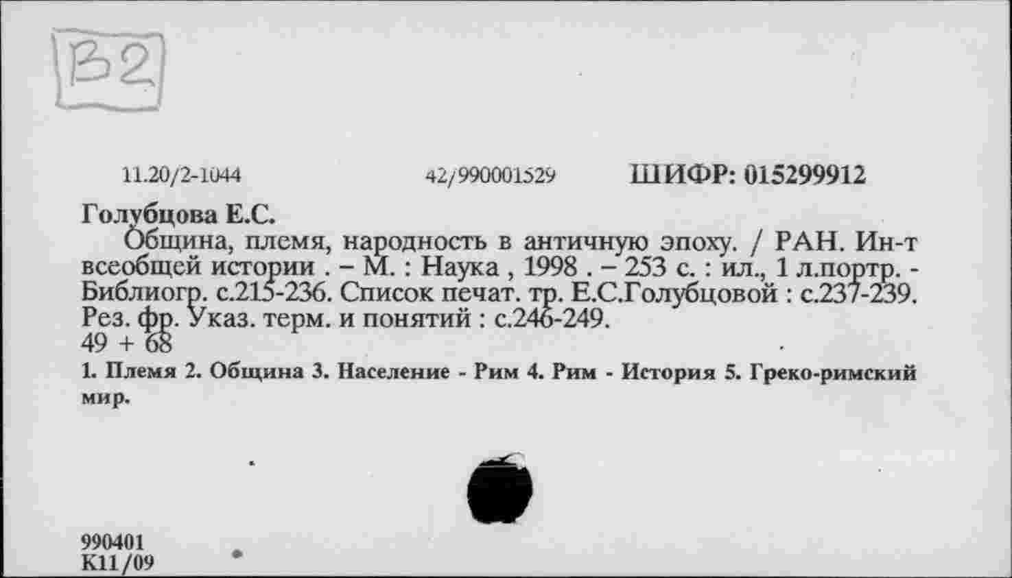 ﻿11.20/2-1044	42/990001529 ШИФР: 015299912
Голубцова Е.С.
Община, племя, народность в античную эпоху. / РАН. Ин-т всеобщей истории . - М. : Наука , 1998 . - 253 с. : ил., 1 л.портр. -Библиогр. с.215-236. Список печат. тр. Е.С.Голубцовой : с.237-239. Рез. фр. Указ. терм, и понятий : с.246-249.
49 + 68
1. Племя 2. Община 3. Население - Рим 4. Рим - История 5. Греко-римский мир.
990401
К11/09